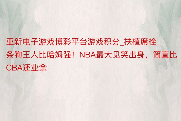 亚新电子游戏博彩平台游戏积分_扶植席栓条狗王人比哈姆强！NBA最大见笑出身，简直比CBA还业余