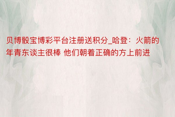 贝博骰宝博彩平台注册送积分_哈登：火箭的年青东谈主很棒 他们朝着正确的方上前进