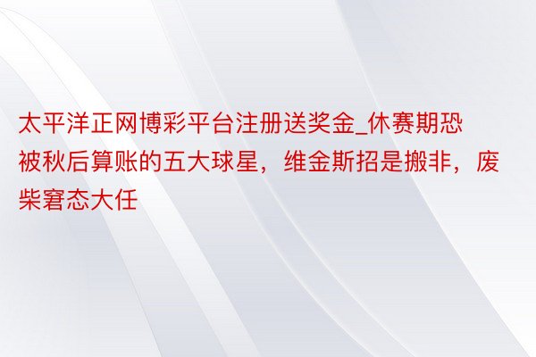 太平洋正网博彩平台注册送奖金_休赛期恐被秋后算账的五大球星，维金斯招是搬非，废柴窘态大任