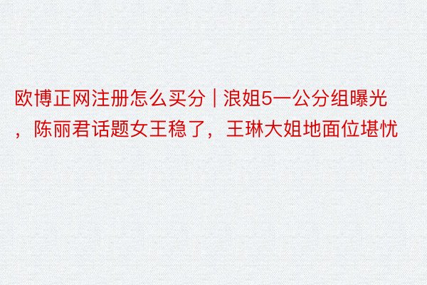 欧博正网注册怎么买分 | 浪姐5一公分组曝光，陈丽君话题女王稳了，王琳大姐地面位堪忧