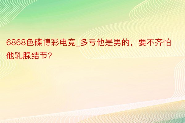 6868色碟博彩电竞_多亏他是男的，要不齐怕他乳腺结节？