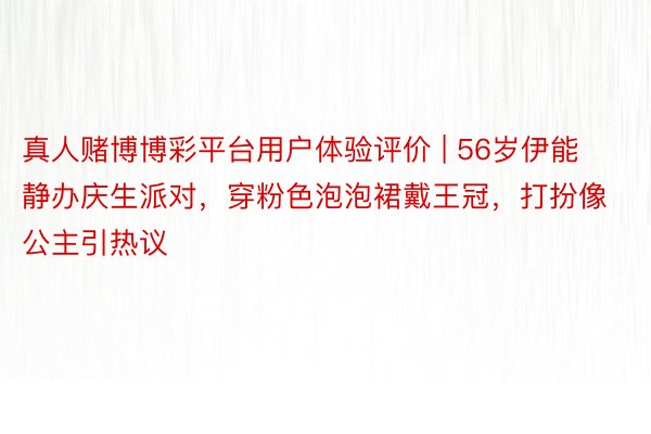 真人赌博博彩平台用户体验评价 | 56岁伊能静办庆生派对，穿粉色泡泡裙戴王冠，打扮像公主引热议