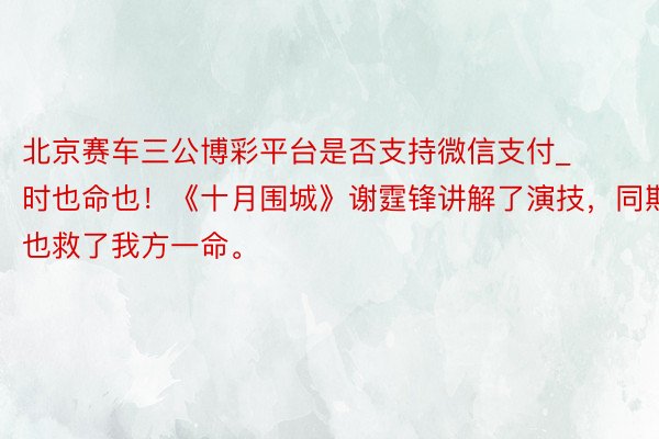 北京赛车三公博彩平台是否支持微信支付_时也命也！《十月围城》谢霆锋讲解了演技，同期也救了我方一命。