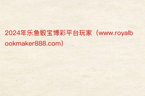 2024年乐鱼骰宝博彩平台玩家（www.royalbookmaker888.com）