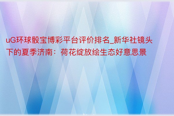 uG环球骰宝博彩平台评价排名_新华社镜头下的夏季济南：荷花绽放绘生态好意思景