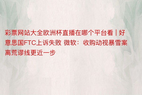 彩票网站大全欧洲杯直播在哪个平台看 | 好意思国FTC上诉失败 微软：收购动视暴雪案离荒谬线更近一步