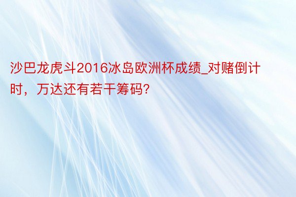 沙巴龙虎斗2016冰岛欧洲杯成绩_对赌倒计时，万达还有若干筹码？