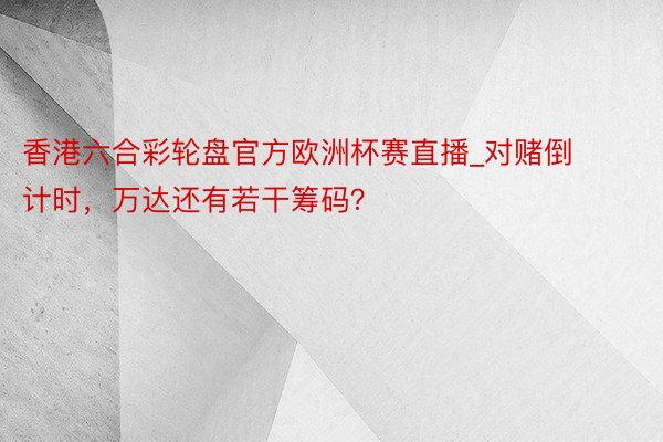 香港六合彩轮盘官方欧洲杯赛直播_对赌倒计时，万达还有若干筹码？