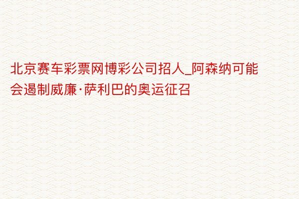 北京赛车彩票网博彩公司招人_阿森纳可能会遏制威廉·萨利巴的奥运征召