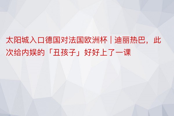 太阳城入口德国对法国欧洲杯 | 迪丽热巴，此次给内娱的「丑孩子」好好上了一课