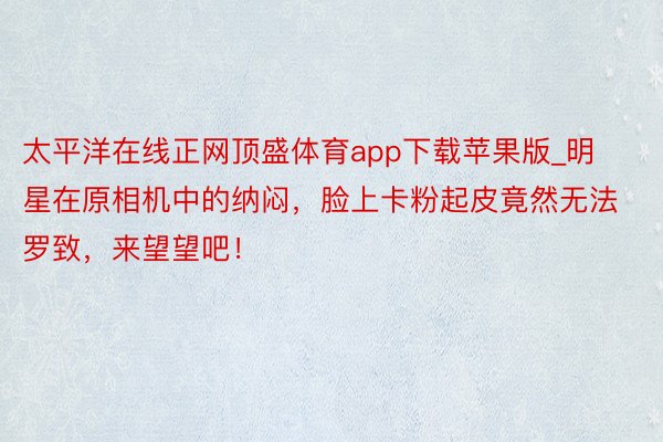 太平洋在线正网顶盛体育app下载苹果版_明星在原相机中的纳闷，脸上卡粉起皮竟然无法罗致，来望望吧！