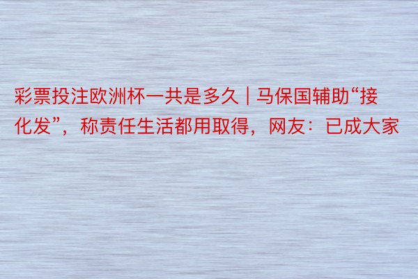 彩票投注欧洲杯一共是多久 | 马保国辅助“接化发”，称责任生活都用取得，网友：已成大家