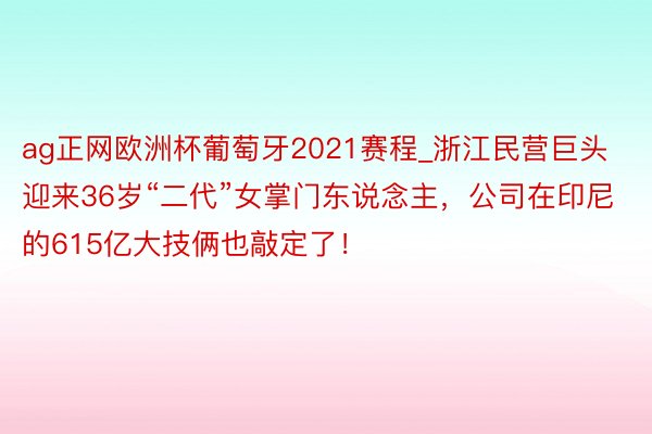 ag正网欧洲杯葡萄牙2021赛程_浙江民营巨头迎来36岁“二代”女掌门东说念主，公司在印尼的615亿大技俩也敲定了！