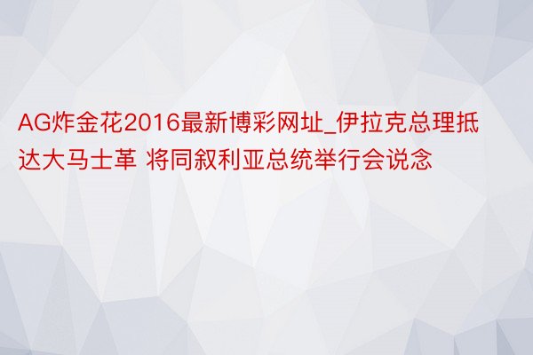 AG炸金花2016最新博彩网址_伊拉克总理抵达大马士革 将同叙利亚总统举行会说念