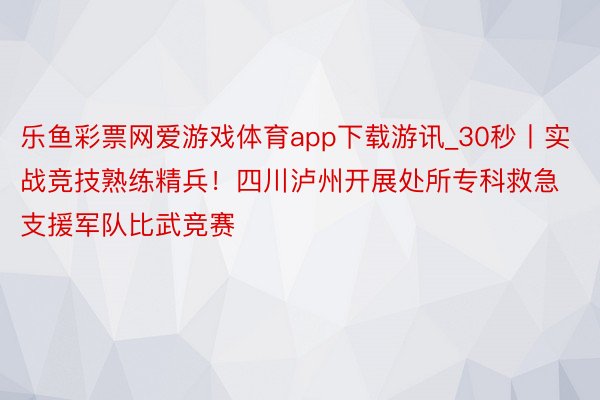 乐鱼彩票网爱游戏体育app下载游讯_30秒丨实战竞技熟练精兵！四川泸州开展处所专科救急支援军队比武竞赛