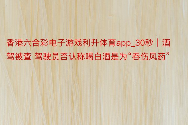 香港六合彩电子游戏利升体育app_30秒｜酒驾被查 驾驶员否认称喝白酒是为“吞伤风药”