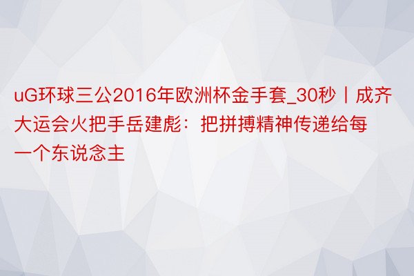 uG环球三公2016年欧洲杯金手套_30秒丨成齐大运会火把手岳建彪：把拼搏精神传递给每一个东说念主