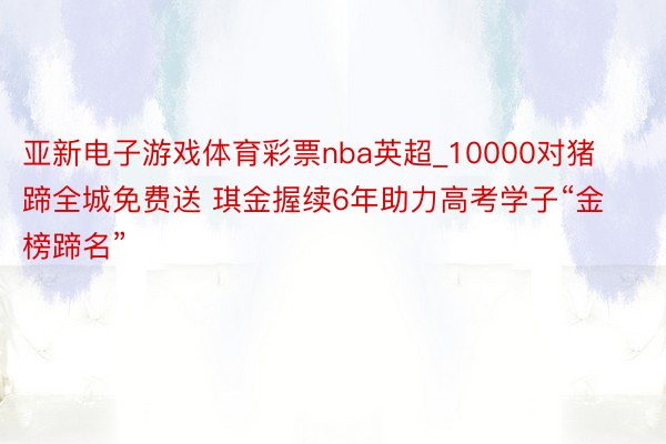 亚新电子游戏体育彩票nba英超_10000对猪蹄全城免费送 琪金握续6年助力高考学子“金榜蹄名”