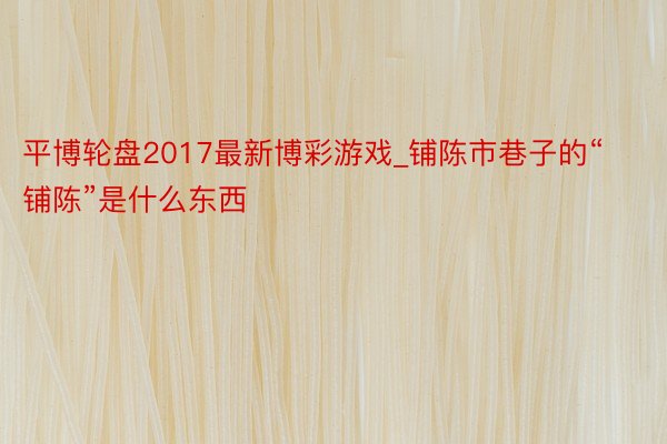 平博轮盘2017最新博彩游戏_铺陈市巷子的“铺陈”是什么东西