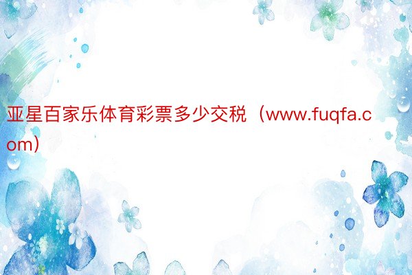 亚星百家乐体育彩票多少交税（www.fuqfa.com）