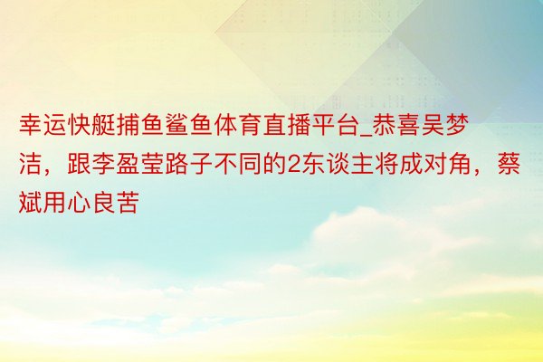 幸运快艇捕鱼鲨鱼体育直播平台_恭喜吴梦洁，跟李盈莹路子不同的2东谈主将成对角，蔡斌用心良苦