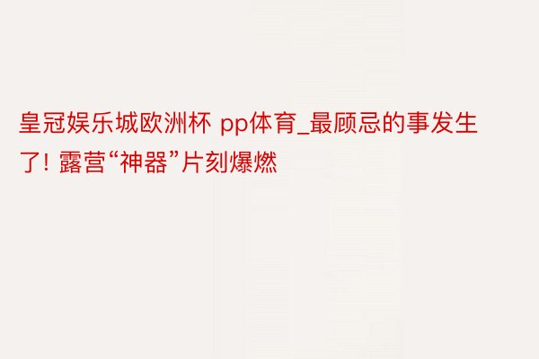 皇冠娱乐城欧洲杯 pp体育_最顾忌的事发生了! 露营“神器”片刻爆燃