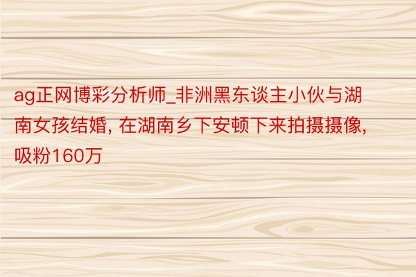 ag正网博彩分析师_非洲黑东谈主小伙与湖南女孩结婚, 在湖南乡下安顿下来拍摄摄像, 吸粉160万