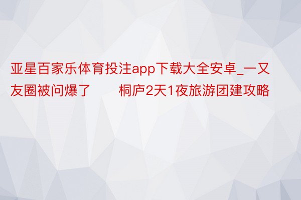 亚星百家乐体育投注app下载大全安卓_一又友圈被问爆了‼️桐庐2天1夜旅游团建攻略