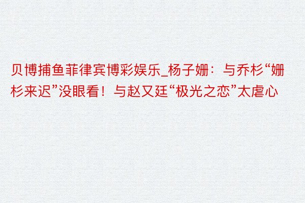 贝博捕鱼菲律宾博彩娱乐_杨子姗：与乔杉“姗杉来迟”没眼看！与赵又廷“极光之恋”太虐心