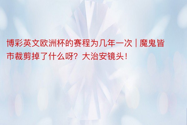 博彩英文欧洲杯的赛程为几年一次 | 魔鬼皆市裁剪掉了什么呀？大治安镜头！