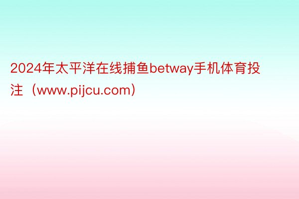 2024年太平洋在线捕鱼betway手机体育投注（www.pijcu.com）
