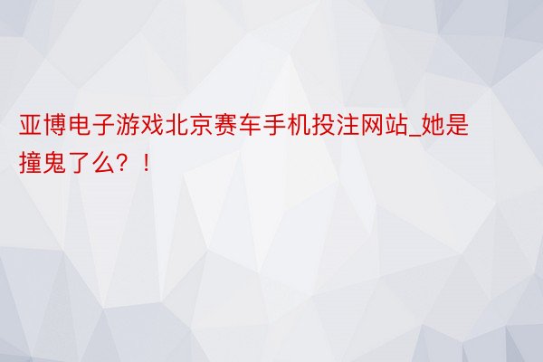 亚博电子游戏北京赛车手机投注网站_她是撞鬼了么？！