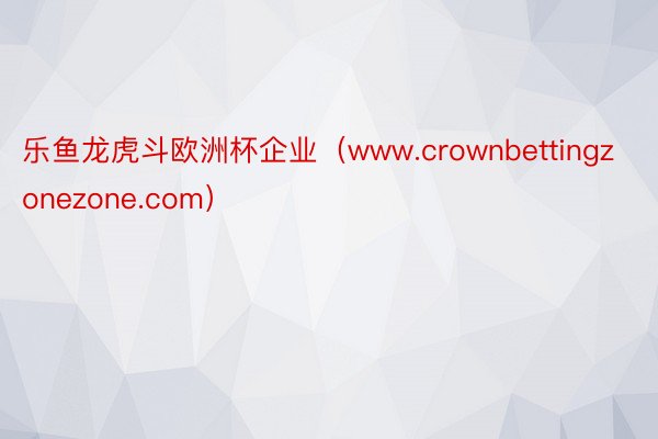 乐鱼龙虎斗欧洲杯企业（www.crownbettingzonezone.com）