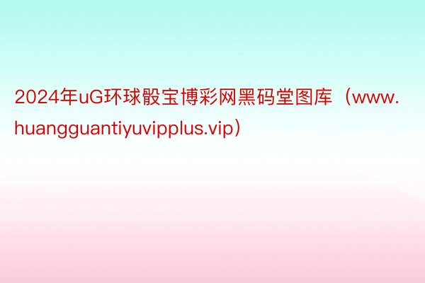 2024年uG环球骰宝博彩网黑码堂图库（www.huangguantiyuvipplus.vip）