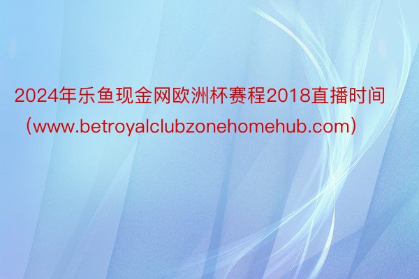2024年乐鱼现金网欧洲杯赛程2018直播时间（www.betroyalclubzonehomehub.com）