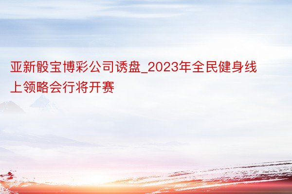 亚新骰宝博彩公司诱盘_2023年全民健身线上领略会行将开赛