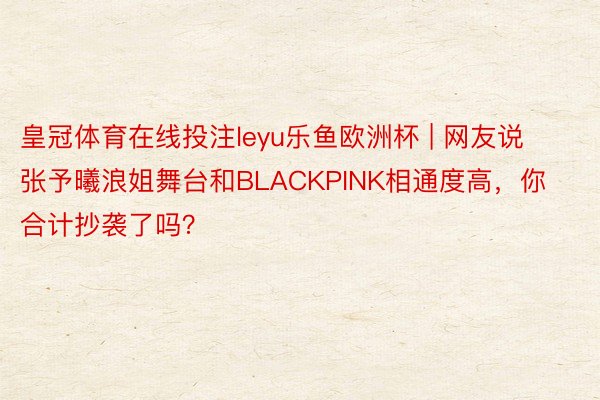 皇冠体育在线投注leyu乐鱼欧洲杯 | 网友说张予曦浪姐舞台和BLACKPINK相通度高，你合计抄袭了吗？