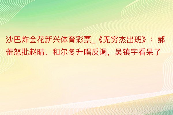 沙巴炸金花新兴体育彩票_《无穷杰出班》：郝蕾怒批赵晴、和尔冬升唱反调，吴镇宇看呆了