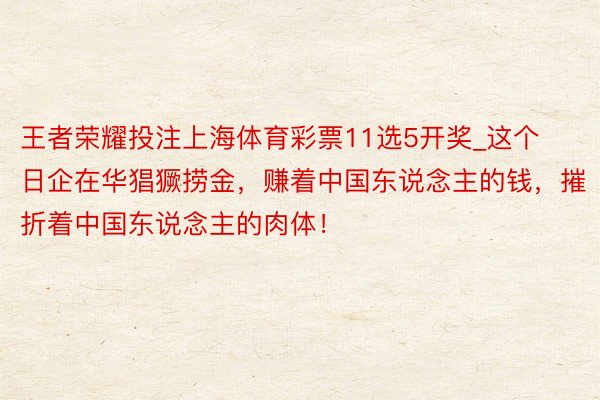 王者荣耀投注上海体育彩票11选5开奖_这个日企在华猖獗捞金，赚着中国东说念主的钱，摧折着中国东说念主的肉体！