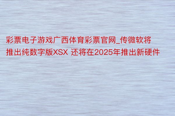 彩票电子游戏广西体育彩票官网_传微软将推出纯数字版XSX 还将在2025年推出新硬件