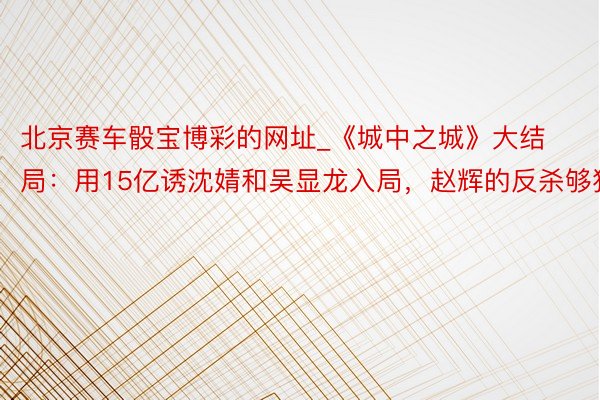 北京赛车骰宝博彩的网址_《城中之城》大结局：用15亿诱沈婧和吴显龙入局，赵辉的反杀够狠