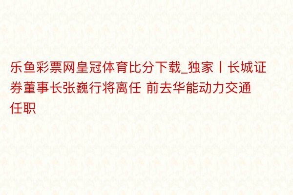 乐鱼彩票网皇冠体育比分下载_独家丨长城证券董事长张巍行将离任 前去华能动力交通任职