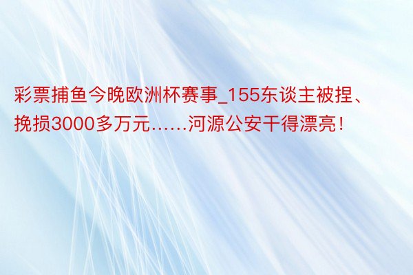 彩票捕鱼今晚欧洲杯赛事_155东谈主被捏、挽损3000多万元……河源公安干得漂亮！