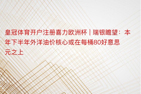 皇冠体育开户注册喜力欧洲杯 | 瑞银瞻望：本年下半年外洋油价核心或在每桶80好意思元之上