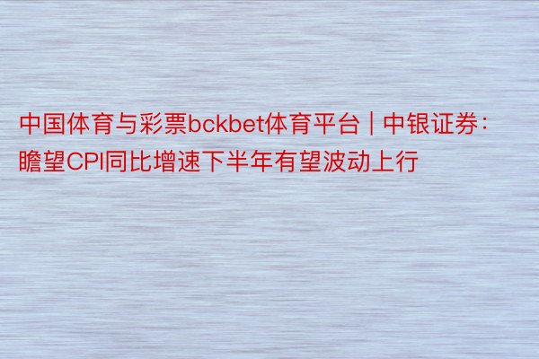 中国体育与彩票bckbet体育平台 | 中银证券：瞻望CPI同比增速下半年有望波动上行