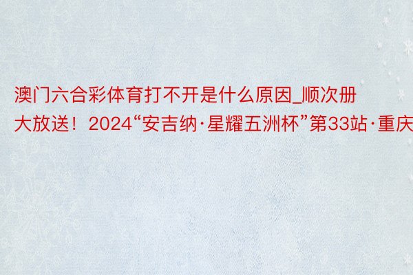 澳门六合彩体育打不开是什么原因_顺次册大放送！2024“安吉纳·星耀五洲杯”第33站·重庆