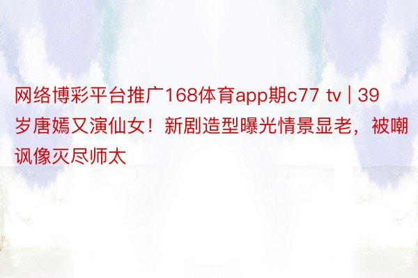 网络博彩平台推广168体育app期c77 tv | 39岁唐嫣又演仙女！新剧造型曝光情景显老，被嘲讽像灭尽师太