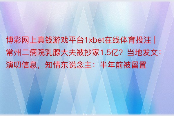 博彩网上真钱游戏平台1xbet在线体育投注 | 常州二病院乳腺大夫被抄家1.5亿？当地发文：演叨信息，知情东说念主：半年前被留置