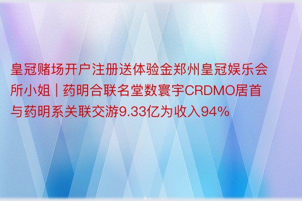 皇冠赌场开户注册送体验金郑州皇冠娱乐会所小姐 | 药明合联名堂数寰宇CRDMO居首 与药明系关联交游9.33亿为收入94%