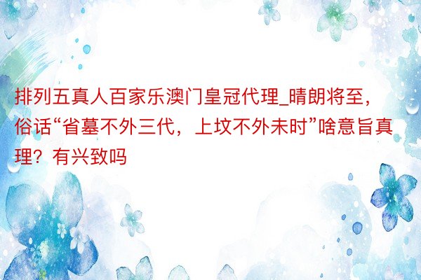 排列五真人百家乐澳门皇冠代理_晴朗将至，俗话“省墓不外三代，上坟不外未时”啥意旨真理？有兴致吗